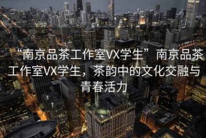 “南京品茶工作室VX學(xué)生”南京品茶工作室VX學(xué)生，茶韻中的文化交融與青春活力