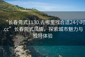 “長春莞式1130.去哪里找合適24小時.cc”長春莞式風(fēng)情，探索城市魅力與獨特體驗
