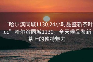 “哈爾濱同城1130.24小時品鑒新茶葉.cc”哈爾濱同城1130，全天候品鑒新茶葉的獨特魅力