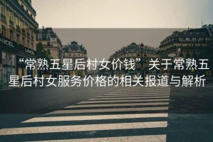 “常熟五星后村女價(jià)錢”關(guān)于常熟五星后村女服務(wù)價(jià)格的相關(guān)報(bào)道與解析
