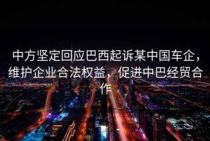 中方堅定回應巴西起訴某中國車企，維護企業(yè)合法權(quán)益，促進中巴經(jīng)貿(mào)合作