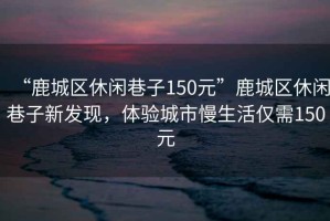 “鹿城區(qū)休閑巷子150元”鹿城區(qū)休閑巷子新發(fā)現(xiàn)，體驗城市慢生活僅需150元