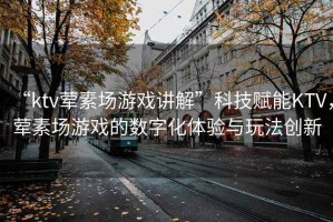 “ktv葷素場(chǎng)游戲講解”科技賦能KTV，葷素場(chǎng)游戲的數(shù)字化體驗(yàn)與玩法創(chuàng)新