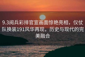 9.3閱兵彩排官宣畫面驚艷亮相，儀仗隊(duì)換裝191風(fēng)華再現(xiàn)，歷史與現(xiàn)代的完美融合