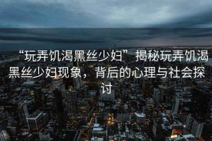 “玩弄饑渴黑絲少婦”揭秘玩弄饑渴黑絲少婦現(xiàn)象，背后的心理與社會探討