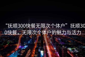 “撫順300快餐無(wú)限次個(gè)體戶”撫順300快餐，無(wú)限次個(gè)體戶的魅力與活力