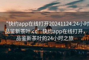 “快約app在線打開(kāi)20241124.24小時(shí)品鑒新茶葉.cc”快約app在線打開(kāi)，品鑒新茶葉的24小時(shí)之旅