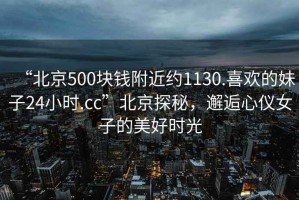 “北京500塊錢附近約1130.喜歡的妹子24小時.cc”北京探秘，邂逅心儀女子的美好時光