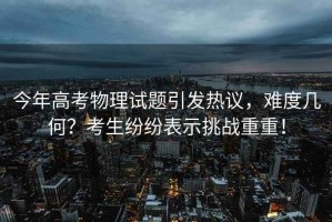 今年高考物理試題引發(fā)熱議，難度幾何？考生紛紛表示挑戰(zhàn)重重！
