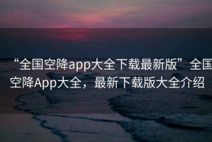 “全國空降app大全下載最新版”全國空降A(chǔ)pp大全，最新下載版大全介紹