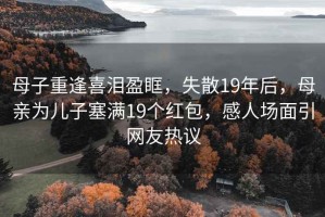 母子重逢喜淚盈眶，失散19年后，母親為兒子塞滿19個(gè)紅包，感人場面引網(wǎng)友熱議