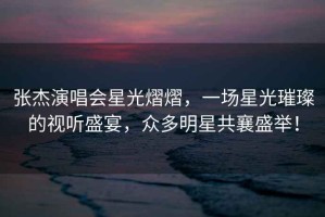 張杰演唱會(huì)星光熠熠，一場(chǎng)星光璀璨的視聽(tīng)盛宴，眾多明星共襄盛舉！