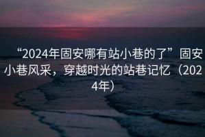 “2024年固安哪有站小巷的了”固安小巷風(fēng)采，穿越時光的站巷記憶（2024年）