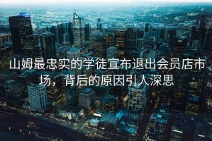 山姆最忠實(shí)的學(xué)徒宣布退出會員店市場，背后的原因引人深思