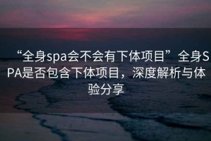 “全身spa會(huì)不會(huì)有下體項(xiàng)目”全身SPA是否包含下體項(xiàng)目，深度解析與體驗(yàn)分享