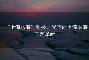 “上海水磨”科技之光下的上海水磨工藝革新