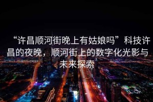 “許昌順河街晚上有姑娘嗎”科技許昌的夜晚，順河街上的數(shù)字化光影與未來(lái)探索