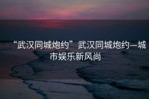 “武漢同城炮約”武漢同城炮約—城市娛樂新風(fēng)尚