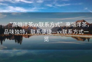 “高端洋茶vx聯系方式”高端洋茶，品味獨特，聯系便捷—vx聯系方式一覽