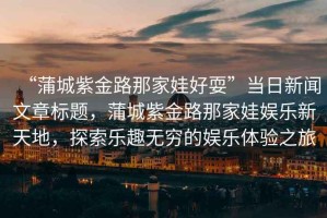 “蒲城紫金路那家娃好耍”當(dāng)日新聞文章標(biāo)題，蒲城紫金路那家娃娛樂(lè)新天地，探索樂(lè)趣無(wú)窮的娛樂(lè)體驗(yàn)之旅