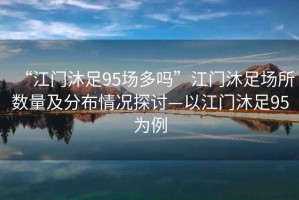 “江門(mén)沐足95場(chǎng)多嗎”江門(mén)沐足場(chǎng)所數(shù)量及分布情況探討—以江門(mén)沐足95為例