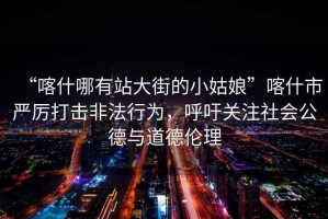 “喀什哪有站大街的小姑娘”喀什市嚴(yán)厲打擊非法行為，呼吁關(guān)注社會公德與道德倫理