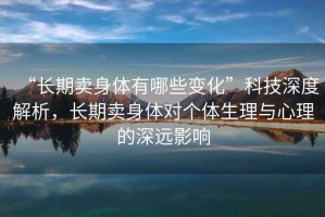 “長(zhǎng)期賣(mài)身體有哪些變化”科技深度解析，長(zhǎng)期賣(mài)身體對(duì)個(gè)體生理與心理的深遠(yuǎn)影響