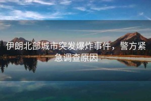 伊朗北部城市突發(fā)爆炸事件，警方緊急調(diào)查原因