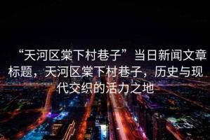 “天河區(qū)棠下村巷子”當(dāng)日新聞文章標(biāo)題，天河區(qū)棠下村巷子，歷史與現(xiàn)代交織的活力之地