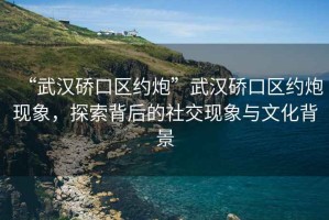 “武漢硚口區(qū)約炮”武漢硚口區(qū)約炮現(xiàn)象，探索背后的社交現(xiàn)象與文化背景