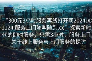 “300元3小時服務(wù)再線打開啊2024DD1124.服務(wù)上門隨叫隨到.cc”探索新時代的即時服務(wù)，只需3小時，服務(wù)上門—關(guān)于線上服務(wù)與上門服務(wù)的探討