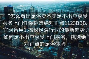 “怎么看出足浴賣不賣足不出戶享受服務(wù)上門任你挑選絕對(duì)正點(diǎn)1123BBB.官網(wǎng)備用1.揭秘足浴行業(yè)的最新趨勢(shì)，如何足不出戶享受上門服務(wù)，挑選絕對(duì)正點(diǎn)的足浴體驗(yàn)