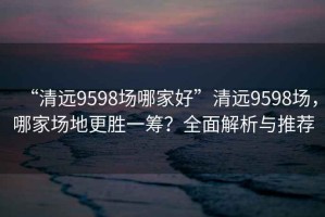 “清遠(yuǎn)9598場哪家好”清遠(yuǎn)9598場，哪家場地更勝一籌？全面解析與推薦