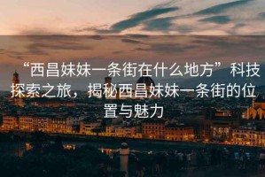 “西昌妹妹一條街在什么地方”科技探索之旅，揭秘西昌妹妹一條街的位置與魅力
