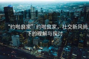 “約啪良家”約啪良家，社交新風(fēng)尚下的理解與探討