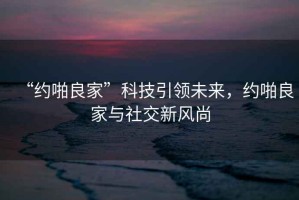 “約啪良家”科技引領(lǐng)未來(lái)，約啪良家與社交新風(fēng)尚