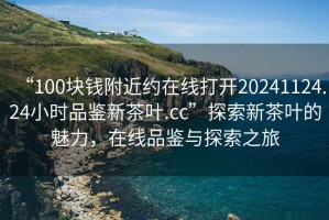 “100塊錢附近約在線打開20241124.24小時品鑒新茶葉.cc”探索新茶葉的魅力，在線品鑒與探索之旅