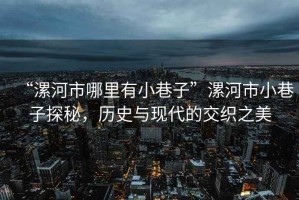 “漯河市哪里有小巷子”漯河市小巷子探秘，歷史與現(xiàn)代的交織之美