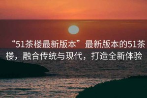 “51茶樓最新版本”最新版本的51茶樓，融合傳統(tǒng)與現(xiàn)代，打造全新體驗(yàn)