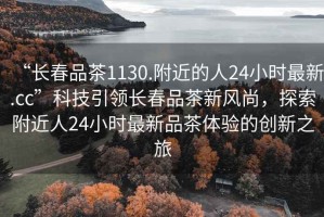 “長春品茶1130.附近的人24小時最新.cc”科技引領(lǐng)長春品茶新風尚，探索附近人24小時最新品茶體驗的創(chuàng)新之旅