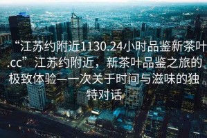“江蘇約附近1130.24小時品鑒新茶葉.cc”江蘇約附近，新茶葉品鑒之旅的極致體驗—一次關于時間與滋味的獨特對話