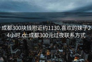 成都300塊錢附近約1130.喜歡的妹子24小時(shí).cc:成都300元過(guò)夜聯(lián)系方式