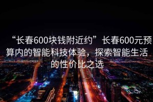 “長春600塊錢附近約”長春600元預(yù)算內(nèi)的智能科技體驗(yàn)，探索智能生活的性價(jià)比之選