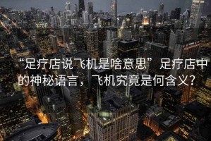 “足療店說飛機(jī)是啥意思”足療店中的神秘語言，飛機(jī)究竟是何含義？