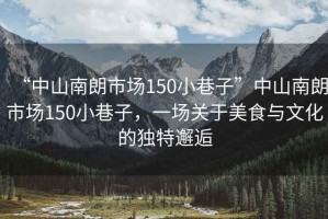“中山南朗市場150小巷子”中山南朗市場150小巷子，一場關(guān)于美食與文化的獨特邂逅