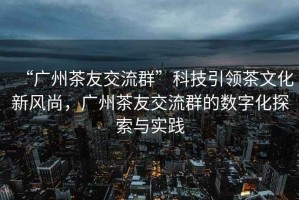 “廣州茶友交流群”科技引領茶文化新風尚，廣州茶友交流群的數(shù)字化探索與實踐