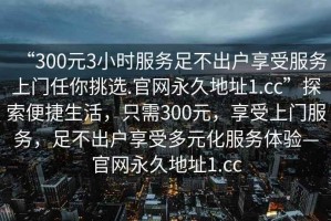 “300元3小時(shí)服務(wù)足不出戶享受服務(wù)上門任你挑選.官網(wǎng)永久地址1.cc”探索便捷生活，只需300元，享受上門服務(wù)，足不出戶享受多元化服務(wù)體驗(yàn)—官網(wǎng)永久地址1.cc