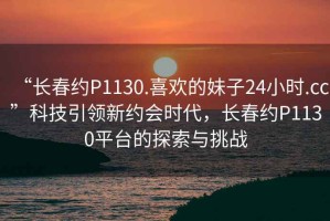 “長春約P1130.喜歡的妹子24小時.cc”科技引領(lǐng)新約會時代，長春約P1130平臺的探索與挑戰(zhàn)