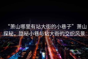 “蕭山哪里有站大街的小巷子”蕭山探秘，隱秘小巷與站大街的交織風(fēng)景
