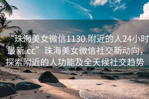 “珠海美女微信1130.附近的人24小時最新.cc”珠海美女微信社交新動向，探索附近的人功能及全天候社交趨勢